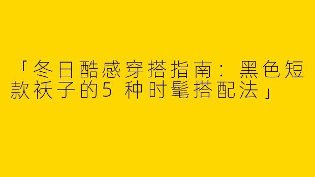 「冬日酷感穿搭指南：黑色短款袄子的5种时髦搭配法」