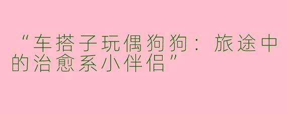 “车搭子玩偶狗狗：旅途中的治愈系小伴侣”