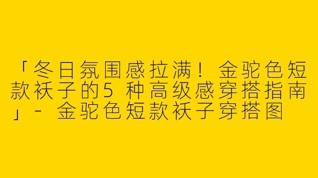 「冬日氛围感拉满！金驼色短款袄子的5种高级感穿搭指南」-金驼色短款袄子穿搭图