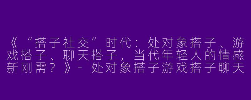 《“搭子社交”时代：处对象搭子、游戏搭子、聊天搭子，当代年轻人的情感新刚需？》-处对象搭子游戏搭子聊天搭子