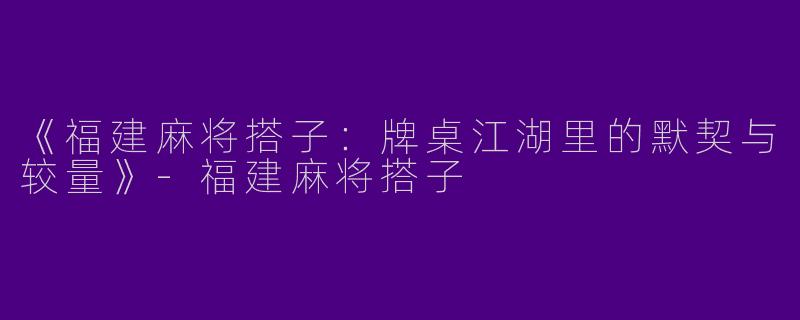 《福建麻将搭子：牌桌江湖里的默契与较量》-福建麻将搭子