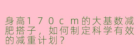 身高170cm的大基数减肥搭子，如何制定科学有效的减重计划？