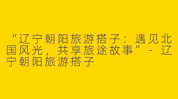 “辽宁朝阳旅游搭子：遇见北国风光，共享旅途故事”-辽宁朝阳旅游搭子