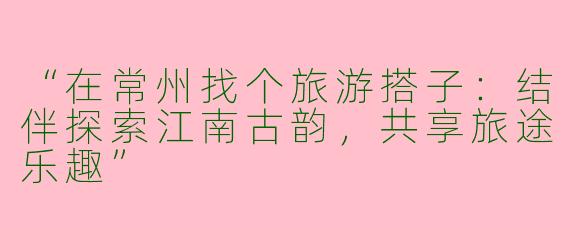 “在常州找个旅游搭子：结伴探索江南古韵，共享旅途乐趣”