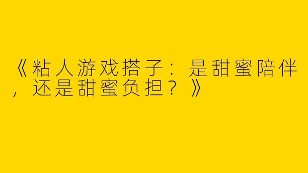 《粘人游戏搭子：是甜蜜陪伴，还是甜蜜负担？》