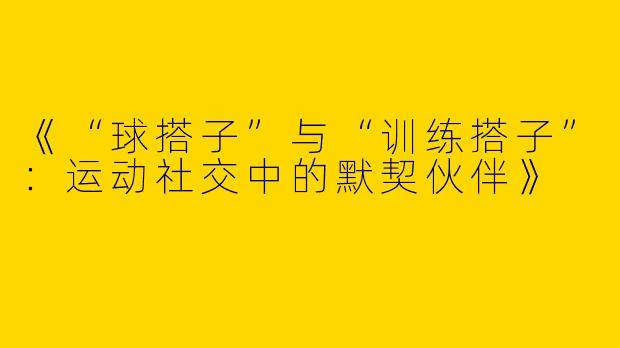 《“球搭子”与“训练搭子”：运动社交中的默契伙伴》