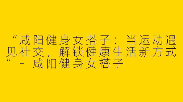“咸阳健身女搭子：当运动遇见社交，解锁健康生活新方式”-咸阳健身女搭子