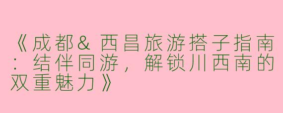《成都&西昌旅游搭子指南：结伴同游，解锁川西南的双重魅力》