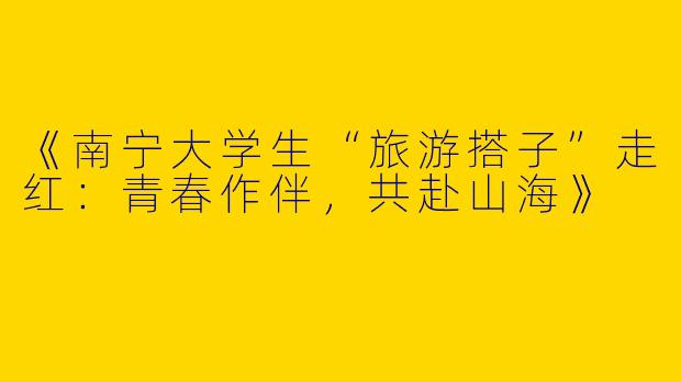 《南宁大学生“旅游搭子”走红：青春作伴，共赴山海》