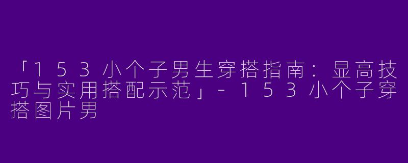 「153小个子男生穿搭指南：显高技巧与实用搭配示范」-153小个子穿搭图片男