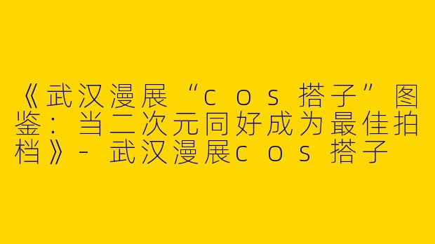 《武汉漫展“cos搭子”图鉴：当二次元同好成为最佳拍档》-武汉漫展cos搭子