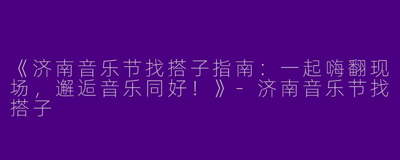 《济南音乐节找搭子指南：一起嗨翻现场，邂逅音乐同好！》-济南音乐节找搭子