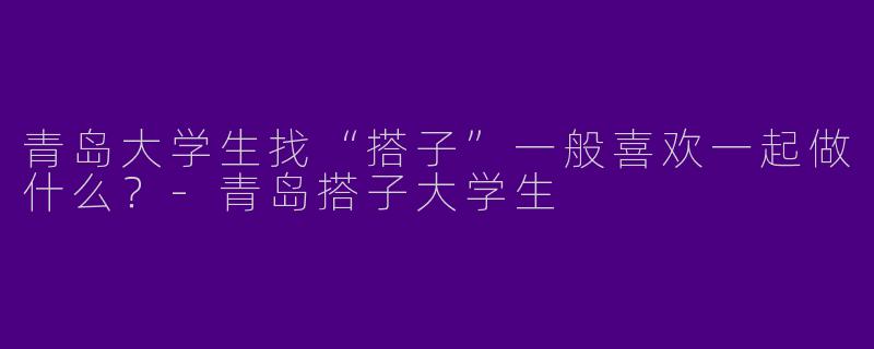 青岛大学生找“搭子”一般喜欢一起做什么？-青岛搭子大学生