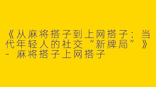 《从麻将搭子到上网搭子：当代年轻人的社交“新牌局”》-麻将搭子上网搭子