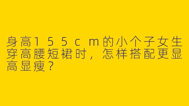 身高155cm的小个子女生穿高腰短裙时，怎样搭配更显高显瘦？