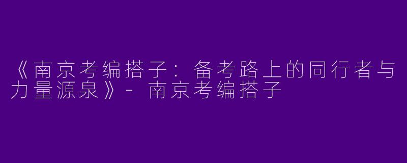 《南京考编搭子：备考路上的同行者与力量源泉》-南京考编搭子