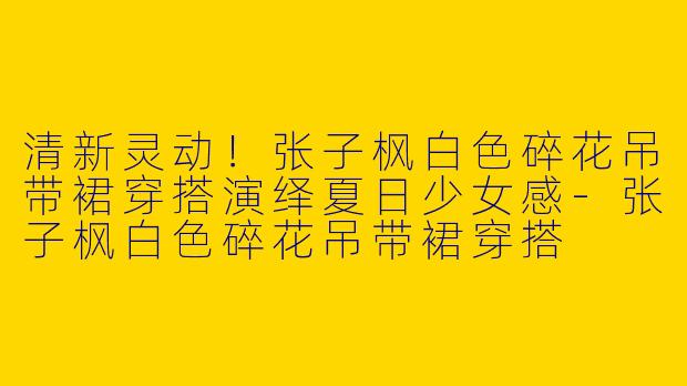 清新灵动！张子枫白色碎花吊带裙穿搭演绎夏日少女感-张子枫白色碎花吊带裙穿搭