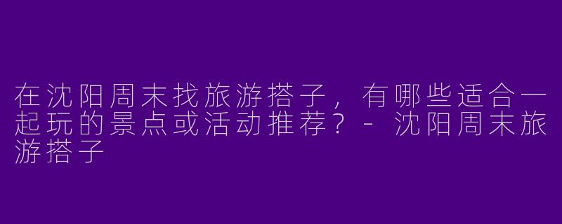 在沈阳周末找旅游搭子，有哪些适合一起玩的景点或活动推荐？-沈阳周末旅游搭子