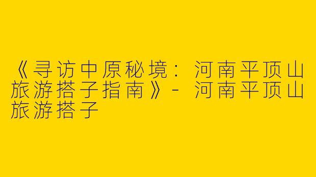 《寻访中原秘境：河南平顶山旅游搭子指南》-河南平顶山旅游搭子