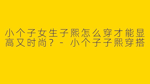 小个子女生子熙怎么穿才能显高又时尚？-小个子子熙穿搭