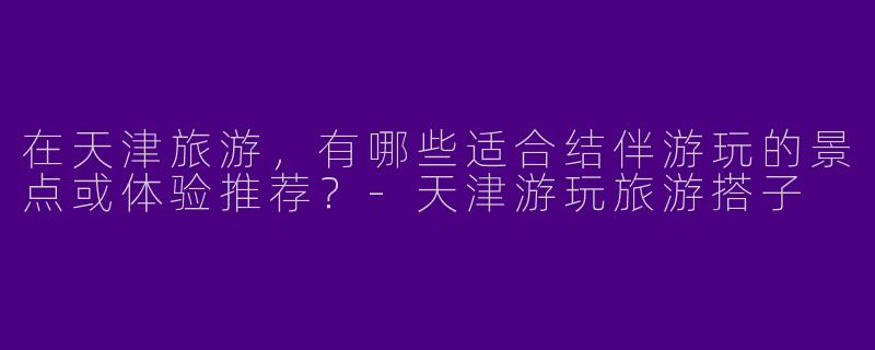 在天津旅游，有哪些适合结伴游玩的景点或体验推荐？-天津游玩旅游搭子