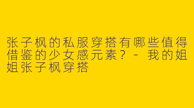 张子枫的私服穿搭有哪些值得借鉴的少女感元素？-我的姐姐张子枫穿搭