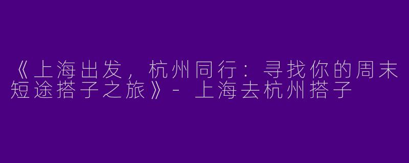 《上海出发，杭州同行：寻找你的周末短途搭子之旅》-上海去杭州搭子