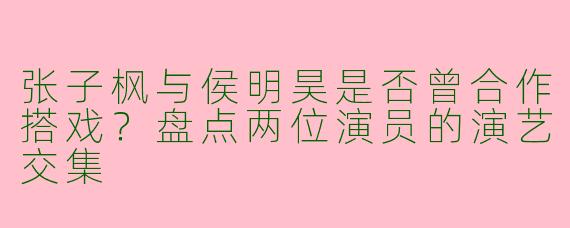 张子枫与侯明昊是否曾合作搭戏？盘点两位演员的演艺交集