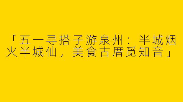 「五一寻搭子游泉州：半城烟火半城仙，美食古厝觅知音」