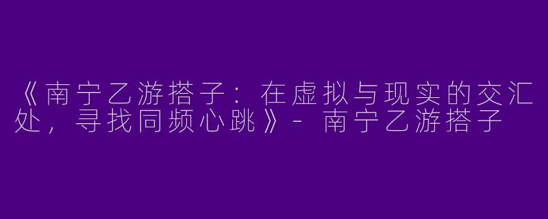 《南宁乙游搭子：在虚拟与现实的交汇处，寻找同频心跳》-南宁乙游搭子