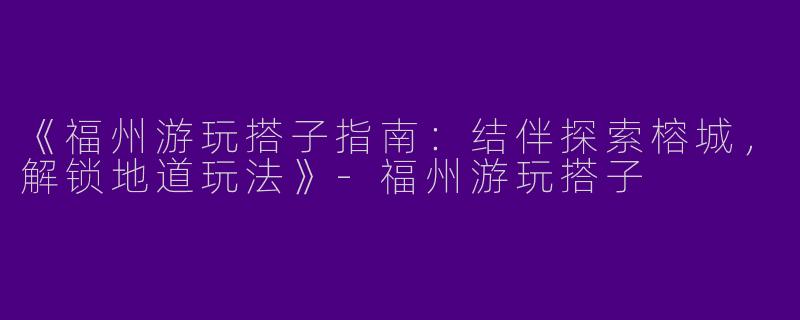 《福州游玩搭子指南：结伴探索榕城，解锁地道玩法》-福州游玩搭子