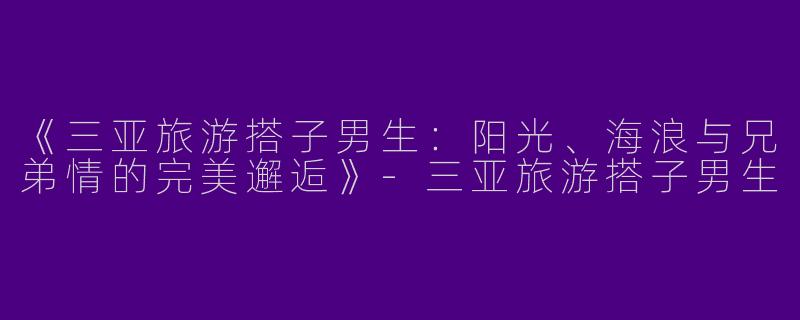 《三亚旅游搭子男生：阳光、海浪与兄弟情的完美邂逅》-三亚旅游搭子男生