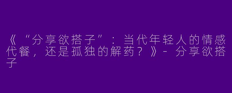 《“分享欲搭子”：当代年轻人的情感代餐，还是孤独的解药？》-分享欲搭子