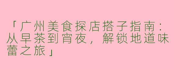 「广州美食探店搭子指南：从早茶到宵夜，解锁地道味蕾之旅」