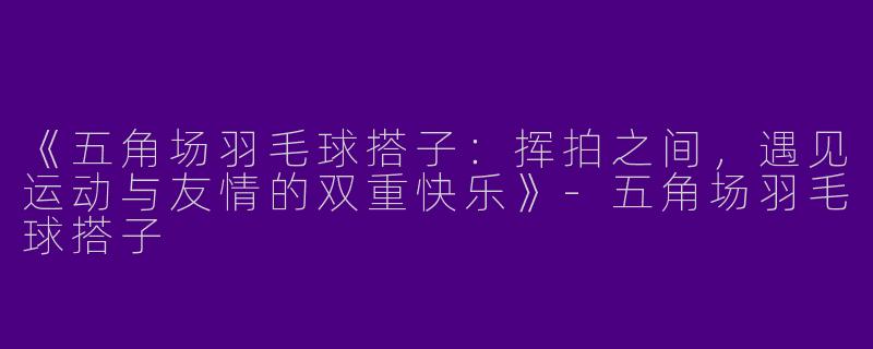 《五角场羽毛球搭子：挥拍之间，遇见运动与友情的双重快乐》-五角场羽毛球搭子