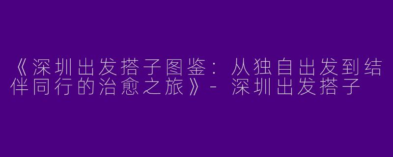 《深圳出发搭子图鉴：从独自出发到结伴同行的治愈之旅》-深圳出发搭子