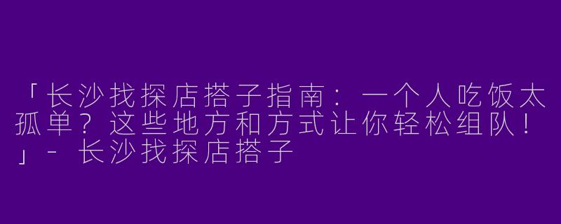 「长沙找探店搭子指南：一个人吃饭太孤单？这些地方和方式让你轻松组队！」-长沙找探店搭子