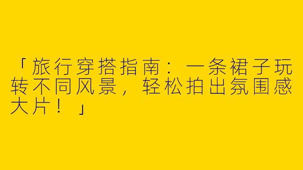 「旅行穿搭指南：一条裙子玩转不同风景，轻松拍出氛围感大片！」