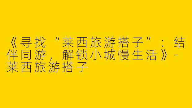 《寻找“莱西旅游搭子”：结伴同游，解锁小城慢生活》-莱西旅游搭子