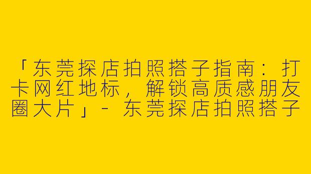 「东莞探店拍照搭子指南：打卡网红地标，解锁高质感朋友圈大片」-东莞探店拍照搭子