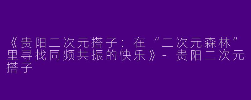 《贵阳二次元搭子：在“二次元森林”里寻找同频共振的快乐》-贵阳二次元搭子