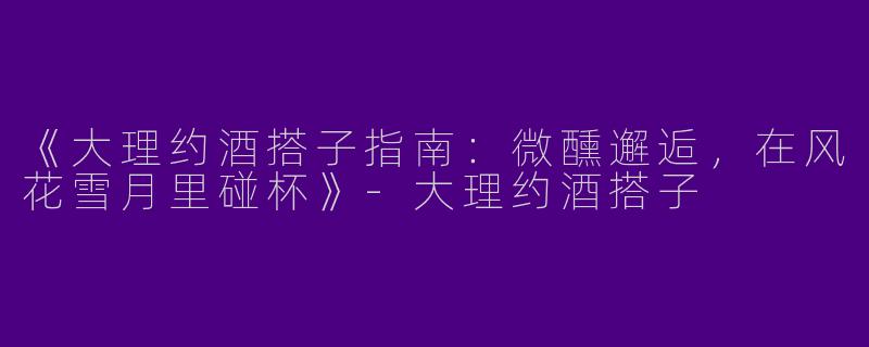 《大理约酒搭子指南：微醺邂逅，在风花雪月里碰杯》-大理约酒搭子