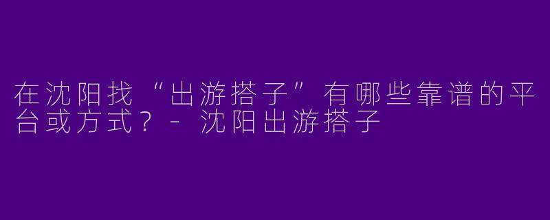 在沈阳找“出游搭子”有哪些靠谱的平台或方式？-沈阳出游搭子