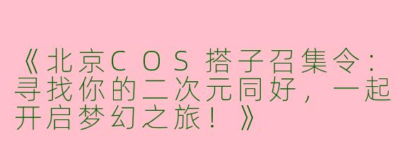 《北京COS搭子召集令：寻找你的二次元同好，一起开启梦幻之旅！》