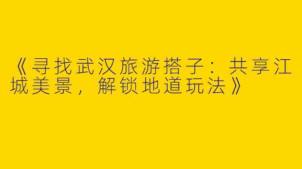 《寻找武汉旅游搭子：共享江城美景，解锁地道玩法》