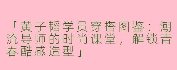 「黄子韬学员穿搭图鉴：潮流导师的时尚课堂，解锁青春酷感造型」