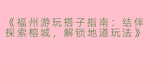《福州游玩搭子指南：结伴探索榕城，解锁地道玩法》