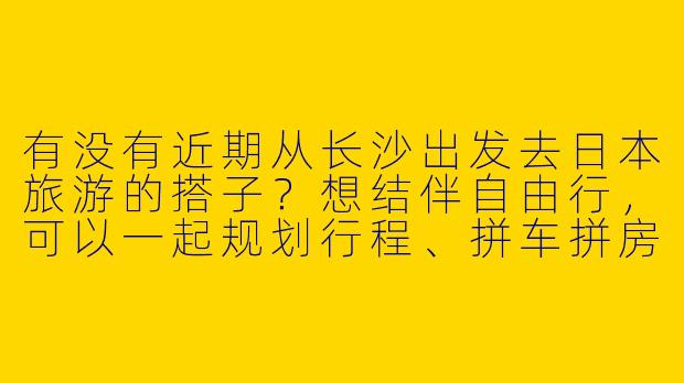 有没有近期从长沙出发去日本旅游的搭子？想结伴自由行，可以一起规划行程、拼车拼房，或者打卡小众景点！