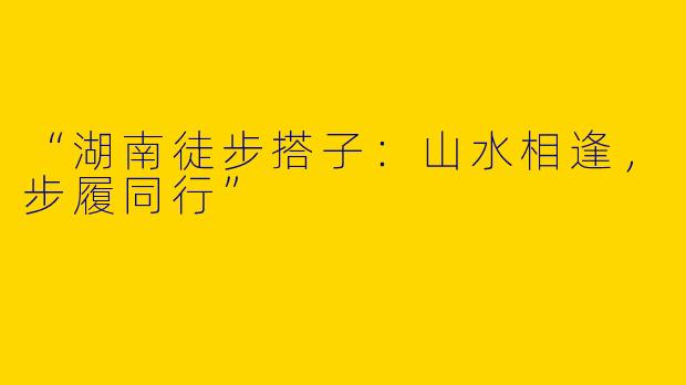 “湖南徒步搭子：山水相逢，步履同行”