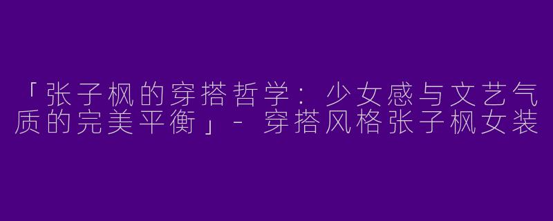 「张子枫的穿搭哲学：少女感与文艺气质的完美平衡」-穿搭风格张子枫女装
